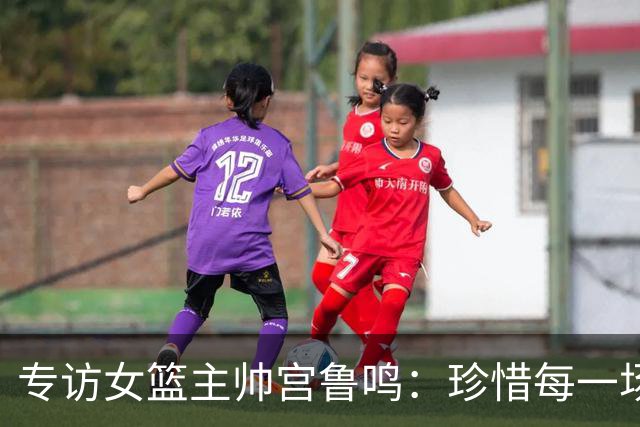 专访女篮主帅宫鲁鸣：珍惜每一场世界杯比赛 争取最好的成绩