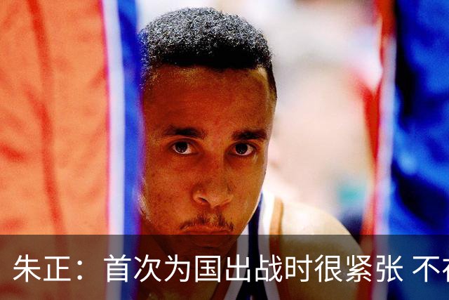 朱正：首次为国出战时很紧张 不在乎别人说我矮 在努力变得更强壮