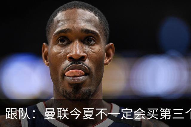 跟队：曼联今夏不一定会买第三个中场，尽管他们仍在关注多个目标