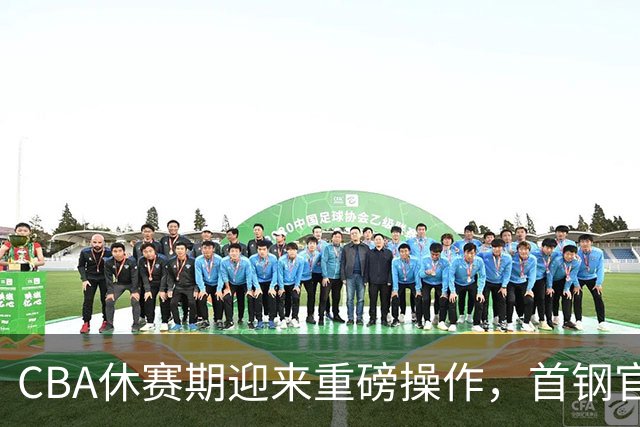 CBA休赛期迎来重磅操作，首钢官宣签下布朗桑普森，赵睿等人或选择离队